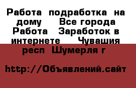 Работа (подработка) на дому   - Все города Работа » Заработок в интернете   . Чувашия респ.,Шумерля г.